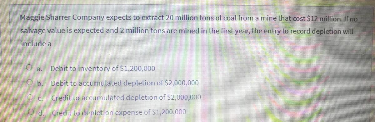 Maggie Sharrer Company expects to extract 20 million tons of coal from a mine that cost $12 million. Ifno
salvage value is expected and 2 million tons are mined in the first year, the entry to record depletion will
include a
O a.
Debit to inventory of $1,200,000
O b.
Debit to accumulated depletion of $2,000,000
Oc.
Credit to accumulated depletion of $2,000,000
Od.
Credit to depletion expense of $1,200,000
