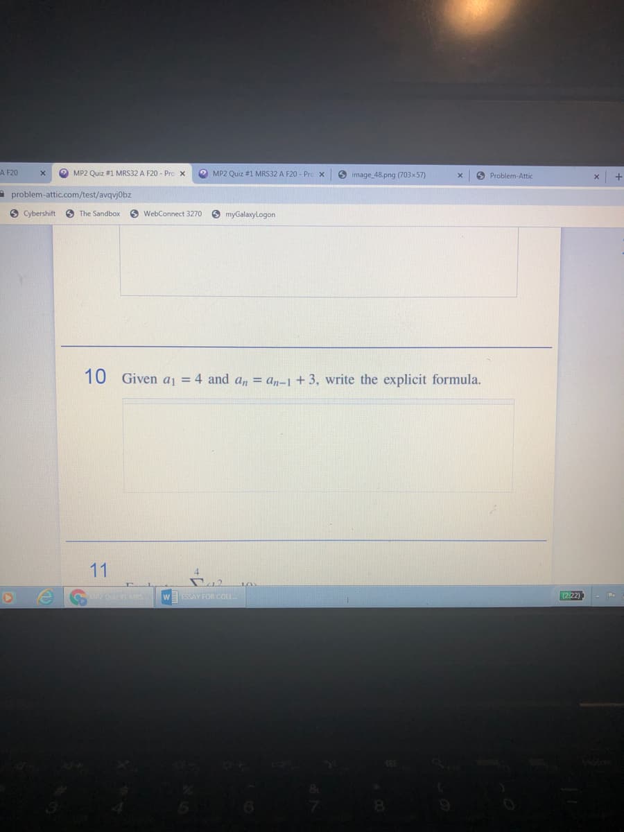 A F20
O MP2 Quiz #1 MRS32 A F20 - Pro x
O MP2 Quiz #1 MRS32 A F20 - Pro x
O image 48.png (703x57)
O Problem-Attic
A problem-attic.com/test/avqvj0bz
O Cybershift
O The Sandbox
6 WebConnect 3270
O myGalaxyLogon
10 Given aj = 4 and a, = a,-1 + 3, write the explicit formula.
11
ESSAY FOR COLL
(2:22)
