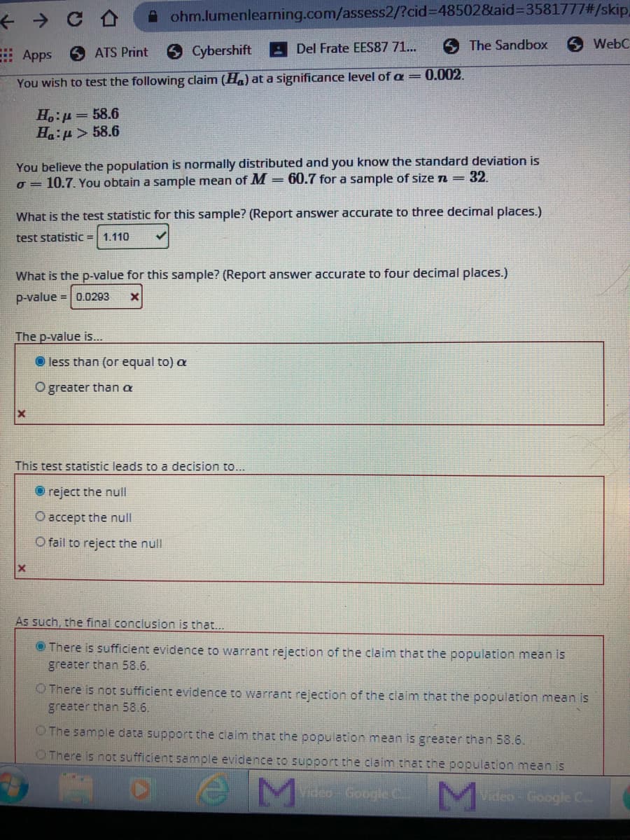 A ohm.lumenlearning.com/assess2/?cid%3D48502&taid%3D3581777#/skip,
6 ATS Print
Cybershift
A Del Frate EES87 71..
6 The Sandbox
WebC
: Apps
0.002.
You wish to test the following claim (Ha) at a significance level of a=
H.:µ= 58.6
Ha:p> 58.6
You believe the population is normally distributed and you know the standard deviation is
o = 10.7. You obtain a sample mean of M = 60.7 for a sample of size n = 32.
What is the test statistic for this sample? (Report answer accurate to three decimal places.)
test statistic = 1.110
What is the p-value for this sample? (Report answer accurate to four decimal places.)
p-value = | 0.0293
The p-value is..
less than (or equal to) a
O greater than a
This test statistic leads to a decision to...
reject the null
O accept the null
O fail to reject the null
As such, the final conclusion is that...
O There is sufficient evidence to warrant rejection of the claim that the population mean is
greater than 58.6.
O There is not sufficient evidence to warrant rejection of the claim that the population mean is
greater than 58.6.
O The sample data support the claim that the population mean is greater than 58.6.
OThere is not sufficient sample evidence to support the claim that the population mean is
Video-Google C.
Video-Google C..
