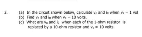 (a) In the circuit shown below, calculate vo and io when vs = 1 vol
(b) Find vo and io when vs = 10 volts.
(c) What are vo and io when each of the 1-ohm resistor is
replaced by a 10-ohm resistor and vs = 10 volts.
2.
