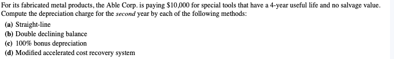 For its fabricated metal products, the Able Corp. is paying $10,000 for special tools that have a 4-year useful life and no salvage value.
Compute the depreciation charge for the second year by each of the following methods:
(a) Straight-line
(b) Double declining balance
(c) 100% bonus depreciation
(d) Modified accelerated cost recovery system