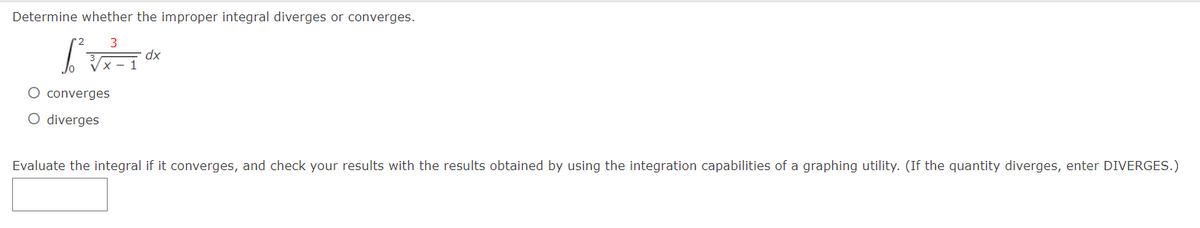 Determine whether the improper integral diverges or converges.
xp
O converges
O diverges
Evaluate the integral if it converges, and check your results with the results obtained by using the integration capabilities of a graphing utility. (If the quantity diverges, enter DIVERGES.)
