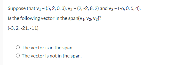 Suppose that v1 = (5, 2, 0, 3), v2 = (2, -2, 8, 2) and v3 = (-6, 0, 5, 4).
Is the following vector in the span{v1, V2, V3}?
(-3, 2, -21, -11)
O The vector is in the span.
O The vector is not in the span.
