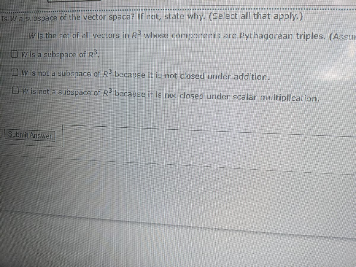 Is Wa subspace of the vector space? If not, state why. (Select all that apply.)
w is the set of all vectors in R whose components are Pythagorean triples. (Assur
OWis a subspace of R.
OW is not a subspace of R because it is not closed under addition.
Ow is not a subspace of R- because it is not closed under scalar multiplication.
Submit Answer
