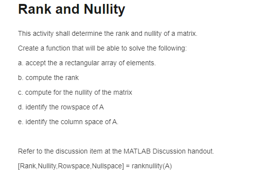 Rank and Nullity
This activity shall determine the rank and nullity of a matrix.
Create a function that will be able to solve the following:
a. accept the a rectangular array of elements.
b. compute the rank
c. compute for the nullity of the matrix
d. identify the rowspace of A
e. identify the column space of A.
Refer to the discussion item at the MATLAB Discussion handout.
[Rank, Nullity, Rowspace, Nullspace] = ranknullity(A)
