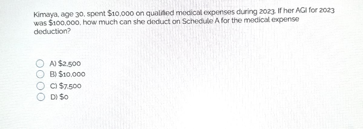 Kimaya, age 30, spent $10,000 on qualified medical expenses during 2023. If her AGI for 2023
was $100,000, how much can she deduct on Schedule A for the medical expense
deduction?
A) $2,500
B) $10,000
C) $7,500
D) $0