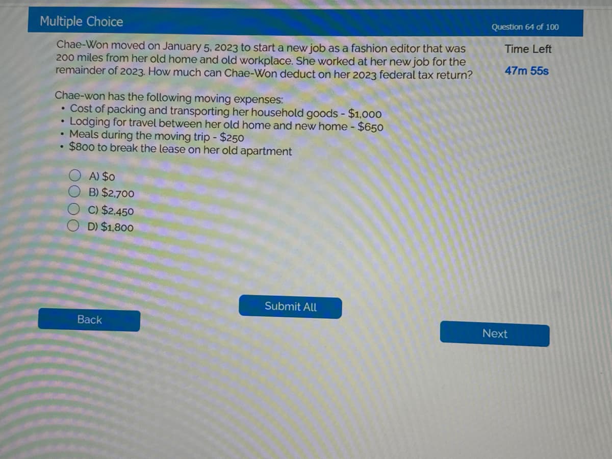 Multiple Choice
Chae-Won moved on January 5, 2023 to start a new job as a fashion editor that was
200 miles from her old home and old workplace. She worked at her new job for the
remainder of 2023. How much can Chae-Won deduct on her 2023 federal tax return?
Chae-won has the following moving expenses:
• Cost of packing and transporting her household goods - $1,000
Lodging for travel between her old home and new home - $650
• Meals during the moving trip - $250
$800 to break the lease on her old apartment
1000
A) $0
B) $2,700
C) $2,450
D) $1,800
Back
Submit All
Question 64 of 100
Time Left
47m 55s
Next