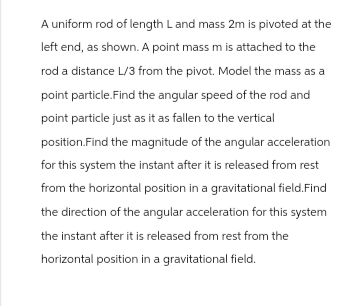 A uniform rod of length L and mass 2m is pivoted at the
left end, as shown. A point mass m is attached to the
rod a distance L/3 from the pivot. Model the mass as a
point particle.Find the angular speed of the rod and
point particle just as it as fallen to the vertical
position.Find the magnitude of the angular acceleration
for this system the instant after it is released from rest
from the horizontal position in a gravitational field.Find
the direction of the angular acceleration for this system
the instant after it is released from rest from the
horizontal position in a gravitational field.