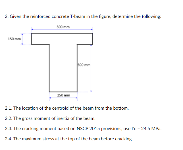 2. Given the reinforced concrete T-beam in the figure, determine the following:
500 mm
150 mm
so0 mm
250 mm
2.1. The location of the centroid of the beam from the bottom.
2.2. The gross moment of inertia of the beam.
2.3. The cracking moment based on NSCP 2015 provisions, use f'c = 24.5 MPa.
2.4. The maximum stress at the top of the beam before cracking.
