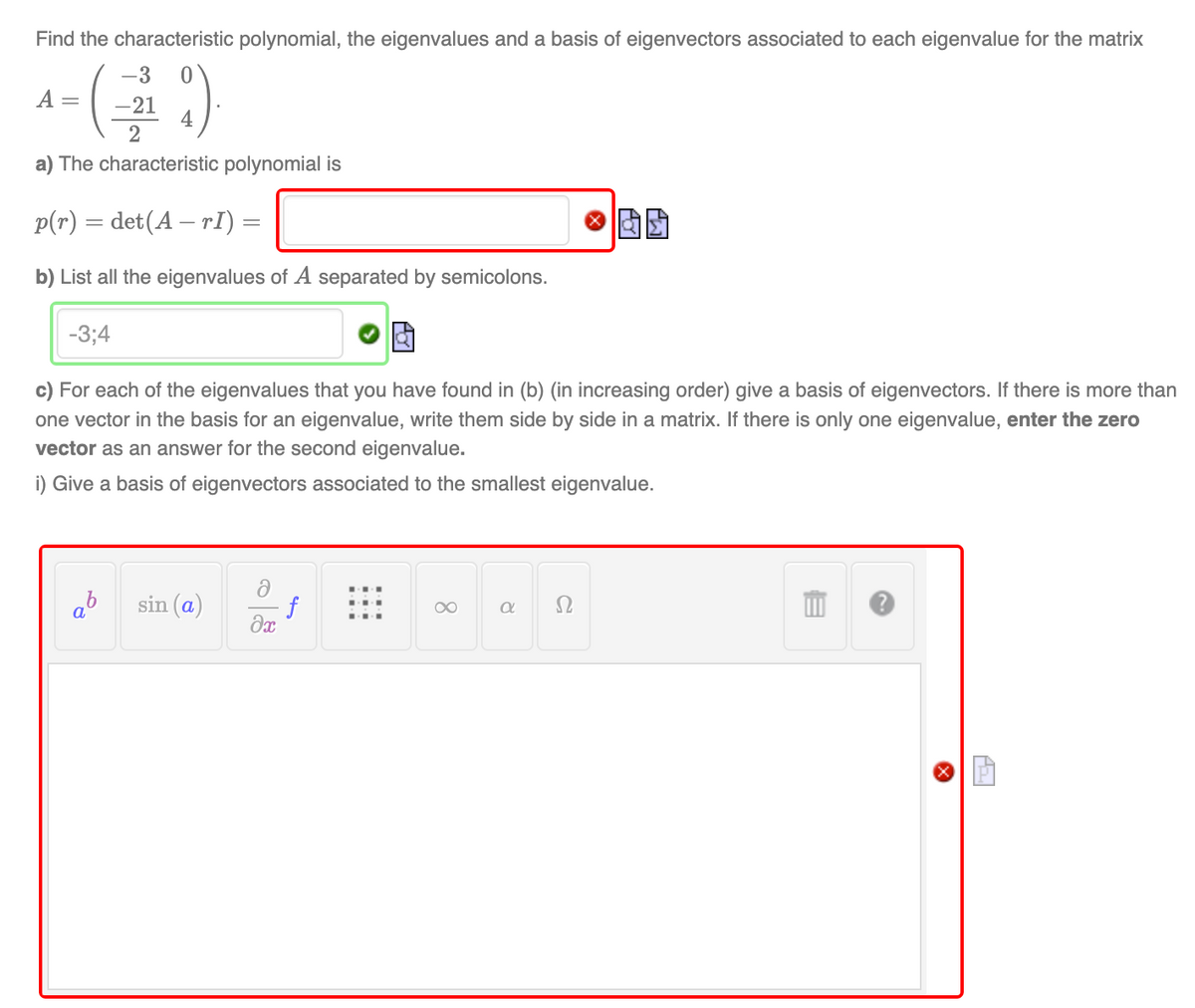 Find the characteristic polynomial, the eigenvalues and a basis of eigenvectors associated to each eigenvalue for the matrix
-3 0
₁-(₁9)
A = -21
4
2
a) The characteristic polynomial is
p(r) = det(A — rI) =
b) List all the eigenvalues of A separated by semicolons.
-3;4
c) For each of the eigenvalues that you have found in (b) (in increasing order) give a basis of eigenvectors. If there is more than
one vector in the basis for an eigenvalue, write them side by side in a matrix. If there is only one eigenvalue, enter the zero
vector as an answer for the second eigenvalue.
i) Give a basis of eigenvectors associated to the smallest eigenvalue.
ə
ab
sin (a)
∞
a
əx
f
a
Ω