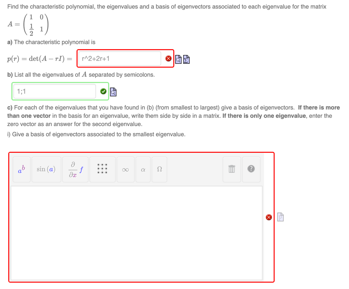 Find the characteristic polynomial, the eigenvalues and a basis of eigenvectors associated to each eigenvalue for the matrix
^-(19)
=
a) The characteristic polynomial is
p(r) = det(A - rI) = r^2+2r+1
b) List all the eigenvalues of A separated by semicolons.
1;1
c) For each of the eigenvalues that you have found in (b) (from smallest to largest) give a basis of eigenvectors. If there is more
than one vector in the basis for an eigenvalue, write them side by side in a matrix. If there is only one eigenvalue, enter the
zero vector as an answer for the second eigenvalue.
i) Give a basis of eigenvectors associated to the smallest eigenvalue.
sin (a)
∞
a
a
f
əx
a
X
ALI