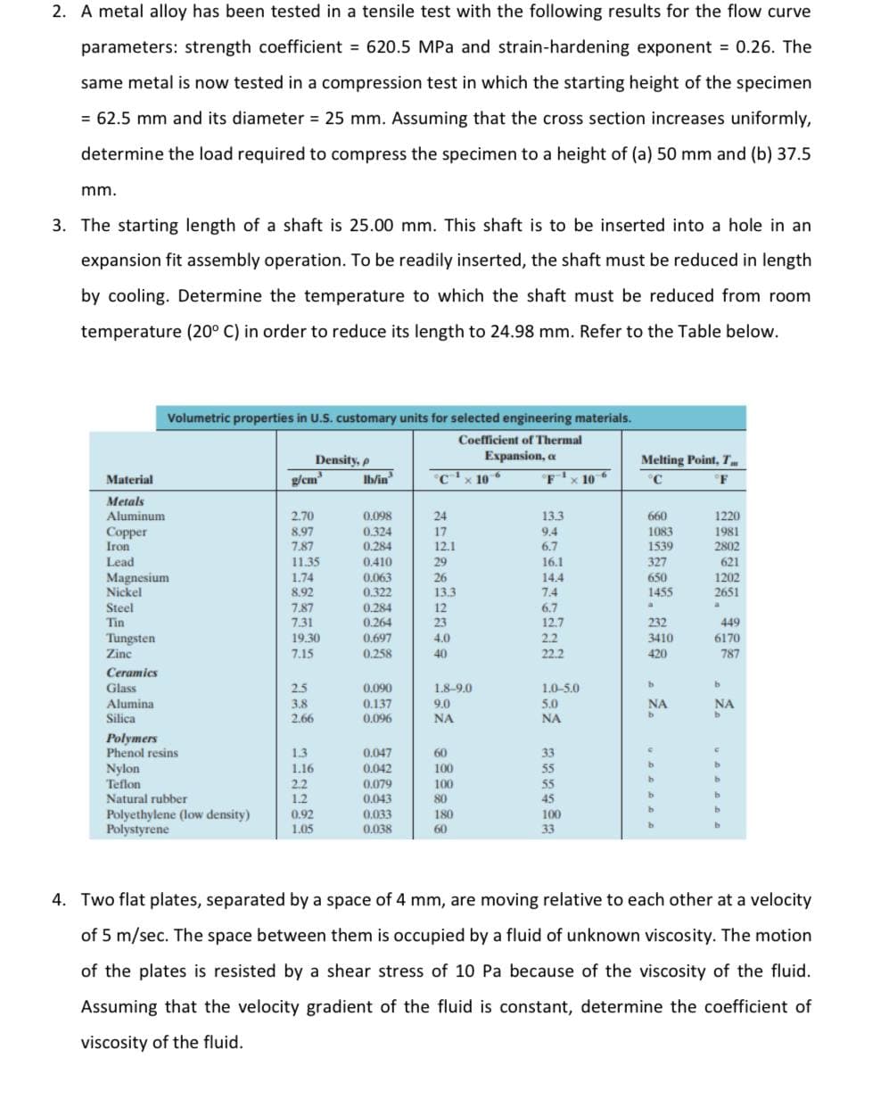 2. A metal alloy has been tested in a tensile test with the following results for the flow curve
parameters: strength coefficient = 620.5 MPa and strain-hardening exponent 0.26. The
same metal is now tested in a compression test in which the starting height of the specimen
= 62.5 mm and its diameter = 25 mm. Assuming that the cross section increases uniformly,
determine the load required to compress the specimen to a height of (a) 50 mm and (b) 37.5
mm.
3. The starting length of a shaft is 25.00 mm. This shaft is to be inserted into a hole in an
expansion fit assembly operation. To be readily inserted, the shaft must be reduced in length
by cooling. Determine the temperature to which the shaft must be reduced from room
temperature (20° C) in order to reduce its length to 24.98 mm. Refer to the Table below.
Volumetric properties in U.S. customary units for selected engineering materials.
Coefficient of Thermal
Expansion, a
Density, p
Ib/in
Melting Point, T
Material
g/cm
C'x 10
F'x 10 6
°C
°F
Metals
Aluminum
Copper
Iron
Lead
0.098
0.324
0.284
1220
1981
2802
2.70
24
13.3
660
1083
1539
8.97
17
9.4
7.87
12.1
6.7
11.35
0.410
29
16.1
327
621
Magnesium
Nickel
1.74
8.92
0,063
0.322
26
13.3
14.4
7.4
650
1455
1202
2651
Steel
Tin
7.87
7.31
19.30
0.284
12
6.7
0.264
0.697
23
12.7
232
449
Tungsten
Zinc
4.0
2.2
3410
6170
7.15
0.258
40
22.2
420
787
Ceramics
Glass
2.5
0.090
1.8-9.0
1.0-5.0
0.137
0,096
9.0
5.0
Alumina
Silica
3.8
NA
NA
2.66
NA
NA
Polymers
Phenol resins
1.3
0.047
60
33
Nylon
Teflon
Natural rubber
Polyethylene (low density)
Polystyrene
1.16
0.042
100
55
0.079
0.043
55
2.2
1.2
100
80
45
0.033
0.038
180
100
0.92
1.05
60
33
4. Two flat plates, separated by a space of 4 mm, are moving relative to each other at a velocity
of 5 m/sec. The space between them is occupied by a fluid of unknown viscosity. The motion
of the plates is resisted by a shear stress of 10 Pa because of the viscosity of the fluid.
Assuming that the velocity gradient of the fluid is constant, determine the coefficient of
viscosity of the fluid.
