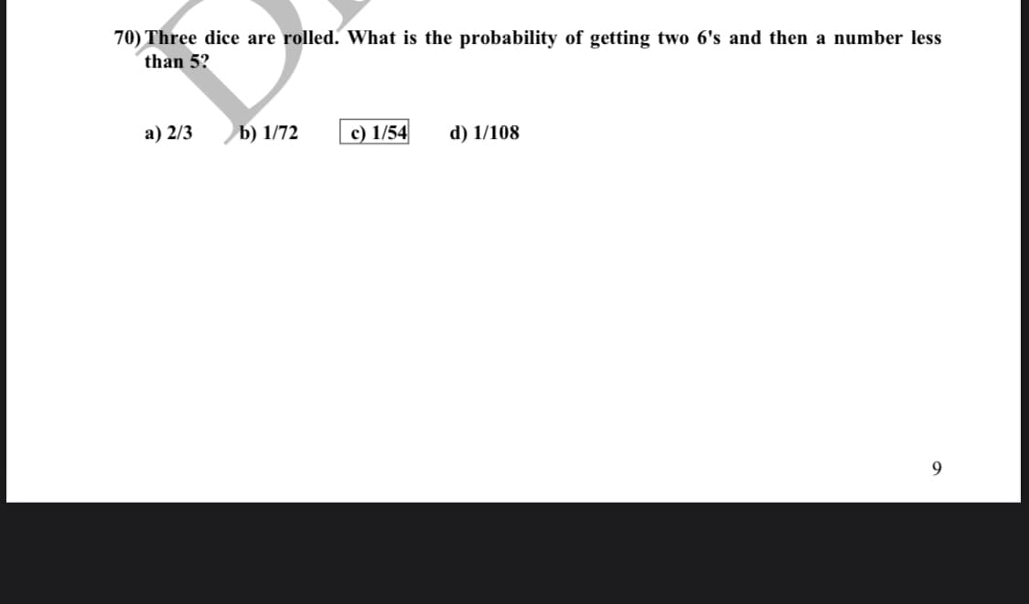 70) Three dice are rolled. What is the probability of getting two 6's and then a number less
than 5?
а) 2/3
b) 1/72
c) 1/54
d) 1/108
9
