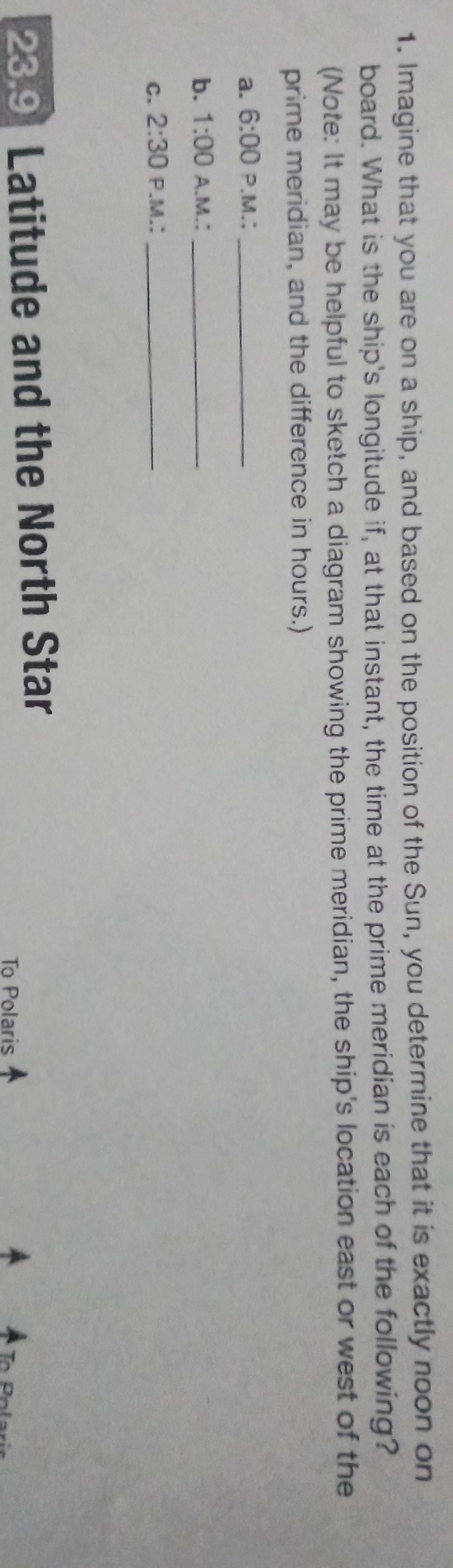 1. Imagine that you are on a ship, and based on the position of the Sun, you determine that it is exactly noon on
board. What is the ship's longitude if, at that instant, the time at the prime meridian is each of the following?
(Note: It may be helpful to sketch a diagram showing the prime meridian, the ship's location east or west of the
prime meridian, and the difference in hours.)
a. 6:00 P.M.:
b. 1:00 A.M.:
c. 2:30 P.M.:
23,9 Latitude and the North Star
To Polaris A