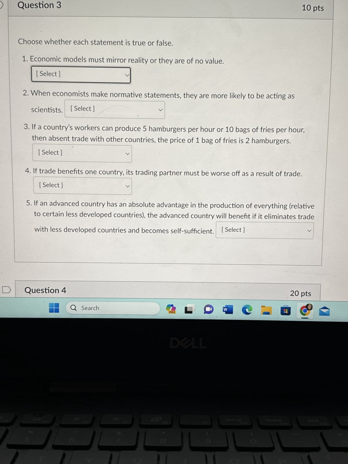 >
Question 3
Choose whether each statement is true or false.
1. Economic models must mirror reality or they are of no value.
[Select]
2. When economists make normative statements, they are more likely to be acting as
scientists. [Select]
3. If a country's workers can produce 5 hamburgers per hour or 10 bags of fries per hour,
then absent trade with other countries, the price of 1 bag of fries is 2 hamburgers.
[Select]
4. If trade benefits one country, its trading partner must be worse off as a result of trade.
[Select
5. If an advanced country has an absolute advantage in the production of everything (relative
to certain less developed countries), the advanced country will benefit if it eliminates trade
with less developed countries and becomes self-sufficient. [Select]
Question 4
Q Search
G
PRE
DELL
W
10 pts
prt sc
C-0
20 pts