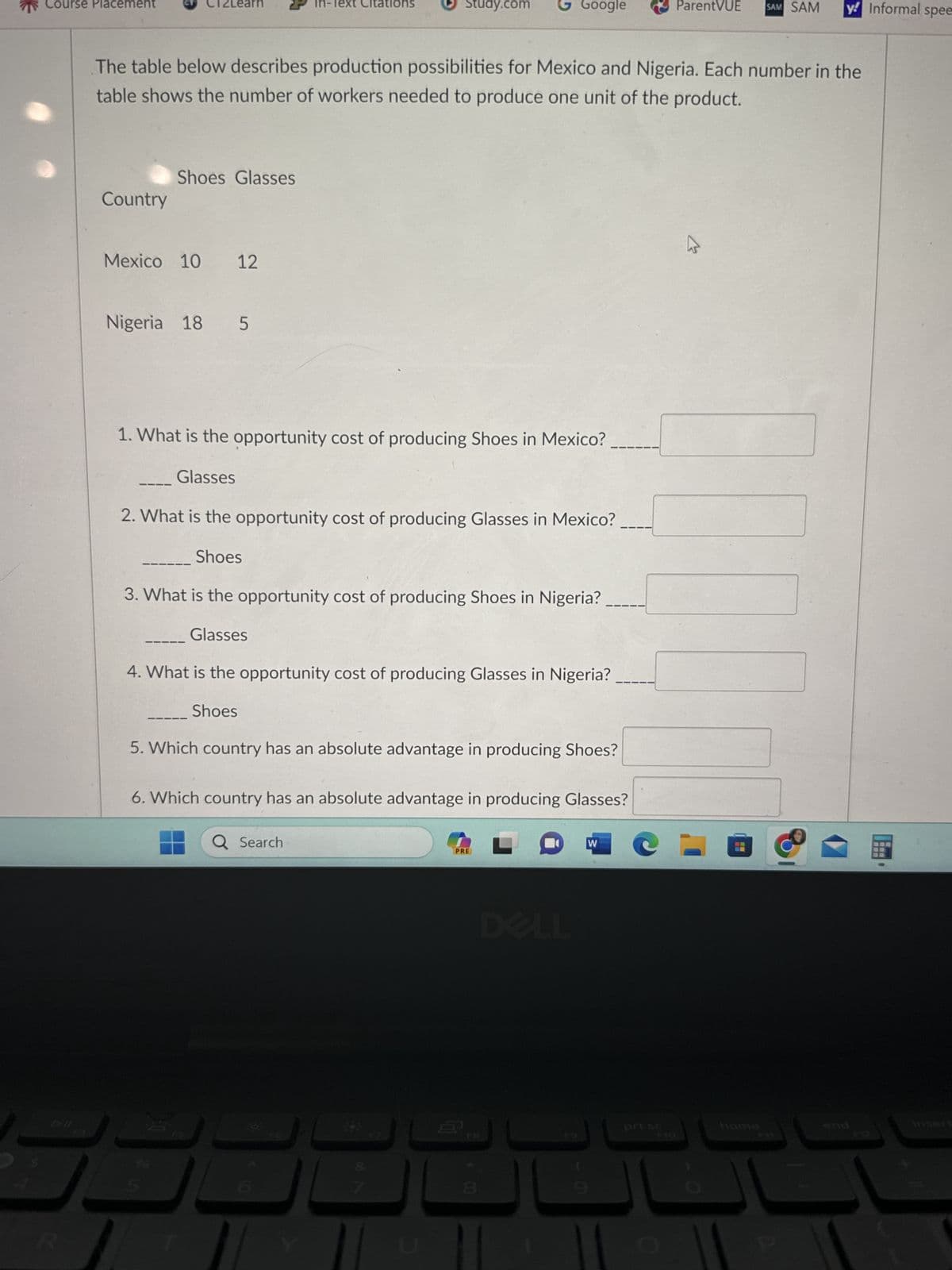 *
Course Placement
All
E
R
Country
2Learn
Shoes Glasses
Mexico 10 12
The table below describes production possibilities for Mexico and Nigeria. Each number in the
table shows the number of workers needed to produce one unit of the product.
Nigeria 18 5
1. What is the opportunity cost of producing Shoes in Mexico?
Glasses
2. What is the opportunity cost of producing Glasses in Mexico?
Shoes
8
In-Text Citations
3. What is the opportunity cost of producing Shoes in Nigeria?
Glasses
4. What is the opportunity cost of producing Glasses in Nigeria?
Shoes
Study.com GGoogle
5. Which country has an absolute advantage in producing Shoes?
6. Which country has an absolute advantage in producing Glasses?
Q Search
193
F7
PRE
M
W
ParentVUE
prt sc
B
SAM SAM y! Informal spee
home
P
国