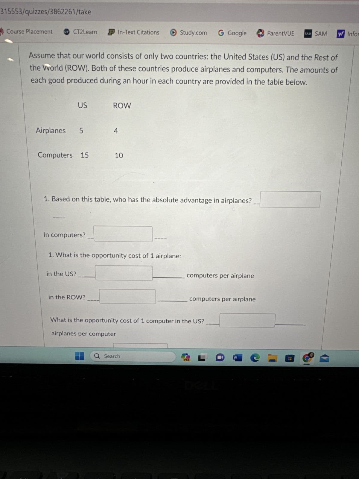 315553/quizzes/3862261/take
Course Placement CT CT2Learn
Assume that our world consists of only two countries: the United States (US) and the Rest of
the World (ROW). Both of these countries produce airplanes and computers. The amounts of
each good produced during an hour in each country are provided in the table below.
US
Airplanes 5
Computers 15
In computers?
P In-Text Citations ▸ Study.com G Google
in the US?
ROW
1. Based on this table, who has the absolute advantage in airplanes?
in the ROW?
4
10
1. What is the opportunity cost of 1 airplane:
computers per airplane
Q Search
computers per airplane
What is the opportunity cost of 1 computer in the US?
airplanes per computer
PRE
-
ParentVUE SAM SAM y! Infor
W
@=