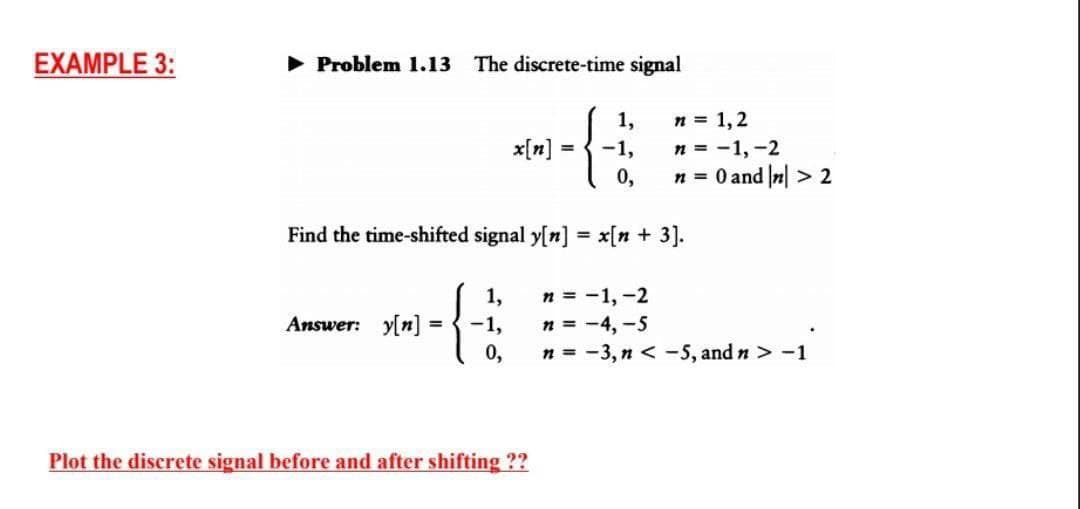 EXAMPLE 3:
► Problem 1.13 The discrete-time signal
{
Find the time-shifted signal y[n] = x[n+ 3].
Answer: y[n]
=
{
1,
-1,
0,
Plot the discrete signal before and after shifting ??
1,
-1,
0,
n = 1,2
n = -1, -2
n = 0 and |n| > 2
n = -1, -2
n = -4,-5
n = -3,n < -5, and n > -1