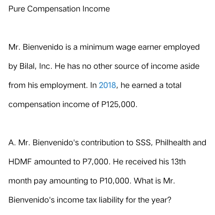 Pure Compensation Income
Mr. Bienvenido is a minimum wage earner employed
by Bilal, Inc. He has no other source of income aside
from his employment. In 2018, he earned a total
compensation income of P125,000.
A. Mr. Bienvenido's contribution to SSS, Philhealth and
HDMF amounted to P7,000. He received his 13th
month pay amounting to P10,000. What is Mr.
Bienvenido's income tax liability for the year?
