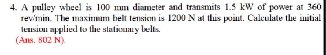 4. A pulley wheel is 100 mm diameter and transmits 1.5 kW of power at 360
rev/min. The maximum belt tension is 1200 N at this point. Calculate the initial
tension applied to the stationary belts.
(Ans. 802 N).
