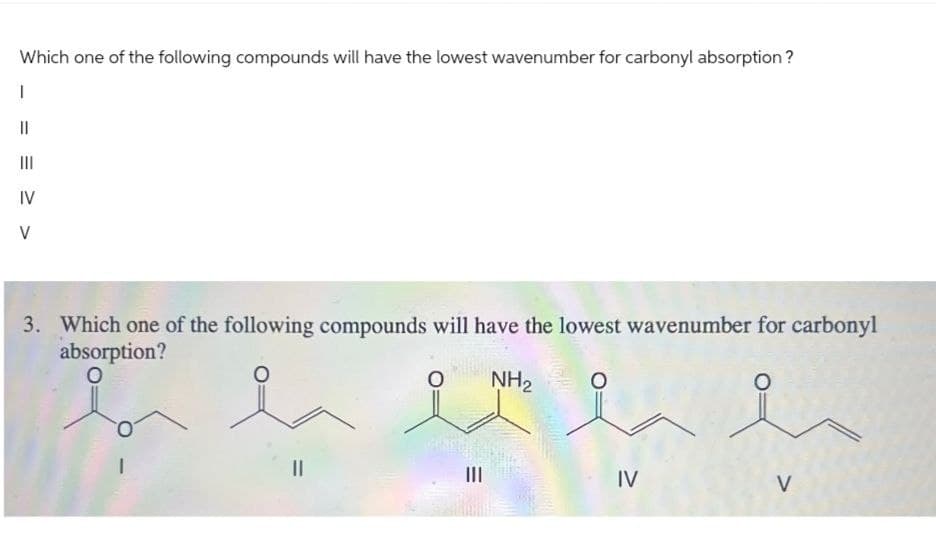 Which one of the following compounds will have the lowest wavenumber for carbonyl absorption?
|||
IV
>
3. Which one of the following compounds will have the lowest wavenumber for carbonyl
absorption?
0
NH2
III
IV
V