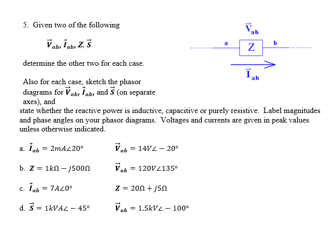 5. Given two of the following
Vab, lab, Z, S
b. z = 1kΩ – j500Ω
c. Tab = 7A20⁰
d. S = 1kVAL - 45⁰
Vab = 14V2 -20°
Vab = 120V/135°
a
Z = 200+ j5n
Vab = 1.5kV2 - 100⁰
ab
determine the other two for each case.
Also for each case, sketch the phasor
diagrams for Vab, lab, and 5 (on separate
axes), and
state whether the reactive power is inductive, capacitive or purely resistive. Label magnitudes
and phase angles on your phasor diagrams. Voltages and currents are given in peak values
unless otherwise indicated.
a. İab = 2mA/20⁰
Z
b
ab