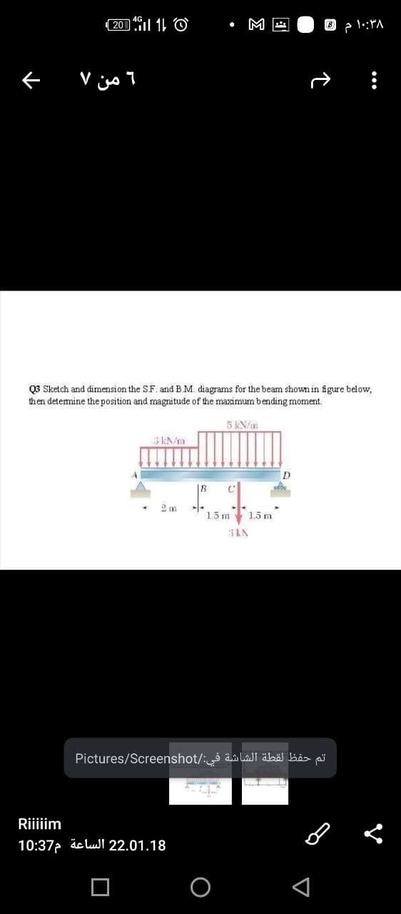 ( 20 l 11 O
M
Q3 Sketch and dimension the SF. and BM. diagrams for the beam shown in figure below,
then detemine the position and magnitude of the maximum bending moment.
5 kN/m
2 m
1.5 m
1.5 m
Pictures/Screenshot/: äa lall äbö bås ai
Riiiiim
10:37 äc lul 22.01.18
