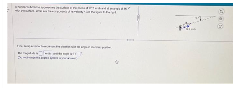 A nuclear submarine approaches the surface of the ocean at 22.2 km/h and at an angle of 16.7°
with the surface. What are the components of its velocity? See the figure to the right.
First, setup a vector to represent the situation with the angle in standard position.
The magnitude is km/hr and the angle is 0-
(Do not include the degree symbol in your answer.)
GELL
CU
22.2 km
16.7