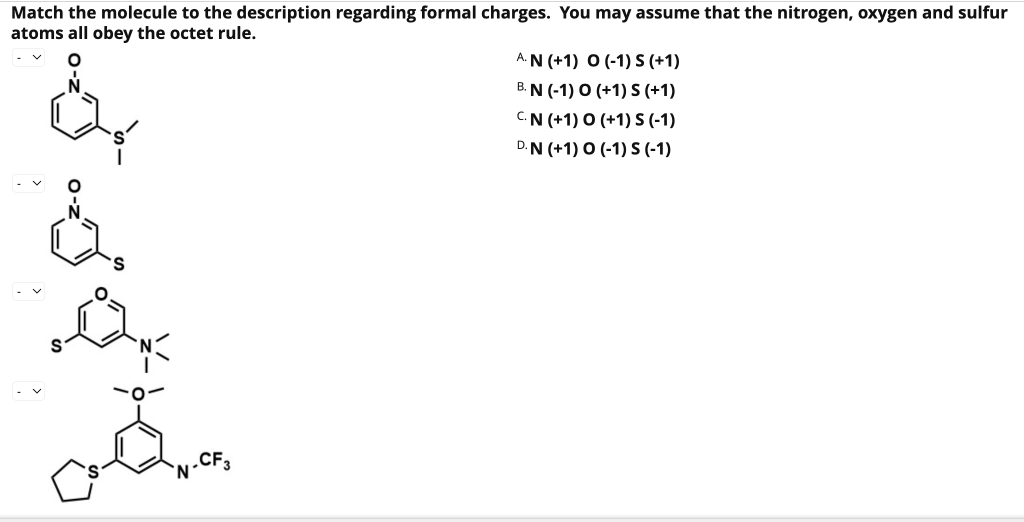 Match the molecule to the description regarding formal charges. You may assume that the nitrogen, oxygen and sulfur
atoms all obey the octet rule.
De
o
.CF3
N'
AN (+1) O (-1) S (+1)
B. N (-1) 0 (+1) S (+1)
CN (+1) 0 (+1) S (-1)
D.N (+1) 0 (-1) S (-1)