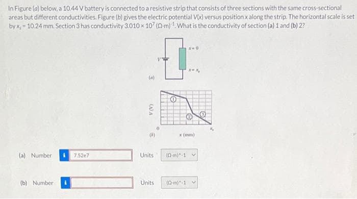 In Figure (a) below, a 10.44 V battery is connected to a resistive strip that consists of three sections with the same cross-sectional
areas but different conductivities. Figure (b) gives the electric potential V(x) versus position x along the strip. The horizontal scale is set
by x, = 10.24 mm. Section 3 has conductivity 3.010 x 107 (2m). What is the conductivity of section (a) 1 and (b) 2?
(a) Number
(b) Number
7.52e7
V(V)
(4)
Units
Units
[
x (mm)
(Q-m)^-1
x-x₂
(Q-m)^-1