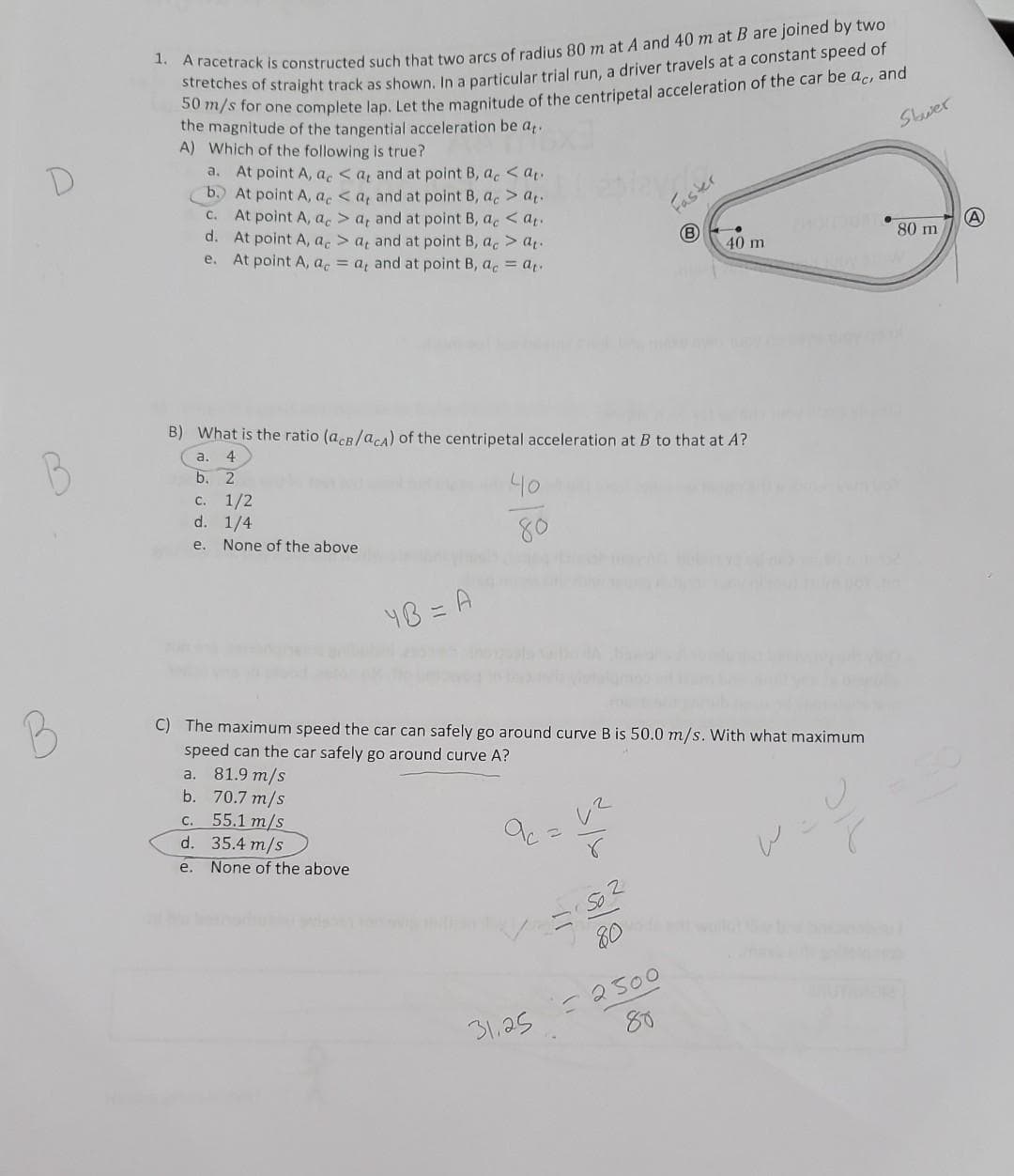 1. A racetrack is constructed such that two arcs of radius 80 m at A and 40 m at B are joined by two
stretches of straight track as shown. In a particular trial run, a driver travels at a constant speed of
50 m/s for one complete lap. Let the magnitude of the centripetal acceleration of the car be ac, and
the magnitude of the tangential acceleration be at.
A) Which of the following is true?
a. At point A, a <a, and at point B, ac<at..
b. At point A, a <a, and at point B, ac > at
C. At point A, ac > a, and at point B, ac<at.
d. At point A, ac > a, and at point B, ac > at.
At point A, a = a, and at point B, ac = at.
e.
B) What is the ratio (acB/acA) of the centripetal acceleration at B to that at A?
a. 4
b. 2
c. 1/2
d. 1/4
e. None of the above
48 = A
a. 81.9 m/s
b.
70.7 m/s
C. 55.1 m/s
d. 35.4 m/s
e. None of the above
40
80
Faster
=1502
80
40 m
C) The maximum speed the car can safely go around curve B is 50.0 m/s. With what maximum
speed can the car safely go around curve A?
31.25 = 2500
80
LOM
Shwer
80 m