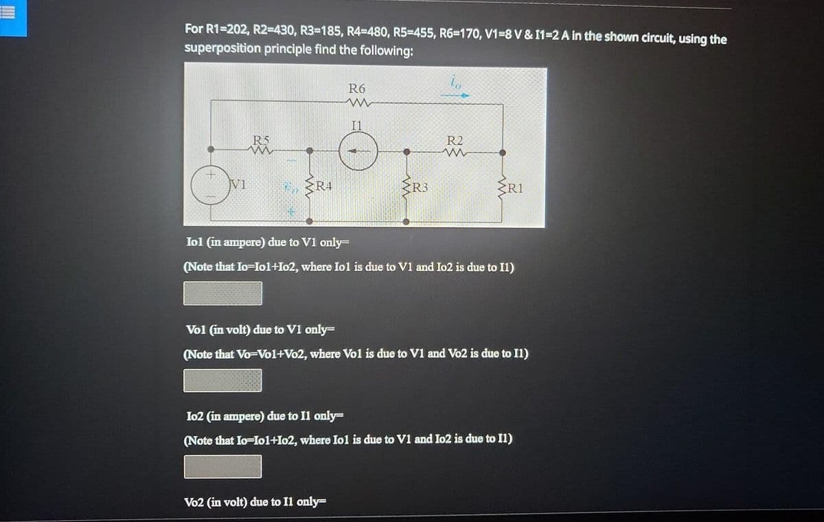 For R1=202, R2-430, R3-185, R4=480, R5=455, R6-170, V1-8 V & 11-2 A in the shown circuit, using the
superposition principle find the following:
V1
R5
ww
{R4
R6
www
I1
R3
R2
ww
Vo2 (in volt) due to Il only-
R1
Iol (in ampere) due to V1 only=
(Note that Io=Io1+I02, where Iol is due to V1 and Io2 is due to I1)
Vol (in volt) due to V1 only-
(Note that Vo-Vol+Vo2, where Vol is due to V1 and Vo2 is due to I1)
Io2 (in ampere) due to Il only-
(Note that Io-Io1+102, where Iol is due to V1 and Io2 is due to I1)