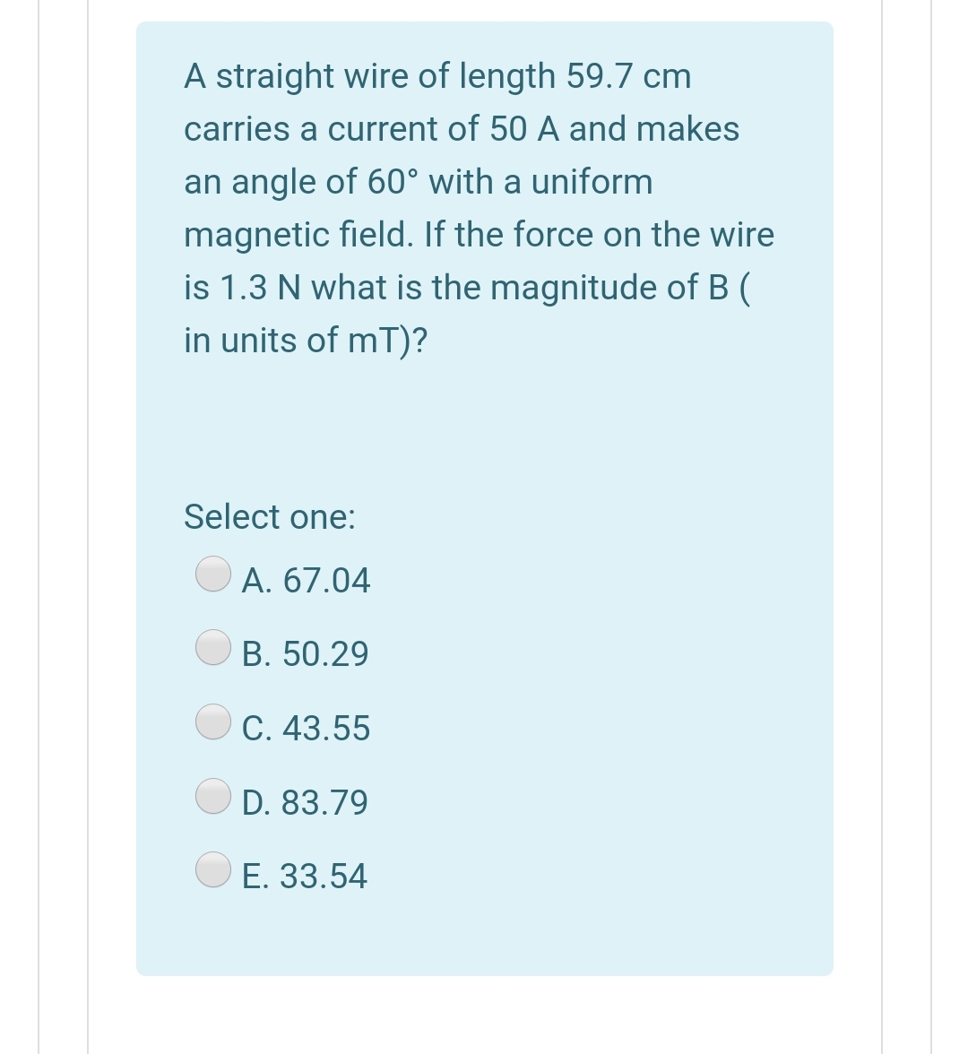 A straight wire of length 59.7 cm
carries a current of 50 A and makes
an angle of 60° with a uniform
magnetic field. If the force on the wire
is 1.3 N what is the magnitude of B (
in units of mT)?
Select one:
A. 67.04
B. 50.29
C. 43.55
D. 83.79
E. 33.54
