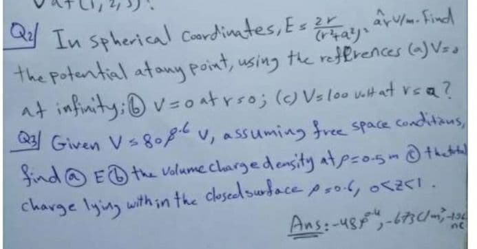 arv/m. Find
In spherical Coardiates, Es 2
the Potential atany point, using te reffrences (a) Vss
at infinity: ®v= o atrso; () Vsloo uit at rea?
23 Given Vs8o8tv, assuming free space Conditaus
find@ ED the volume chargedensity atpso5m that
charge lying with in the closedsubacepsol, o5.
y
Ans:-48-673c/m
-194
