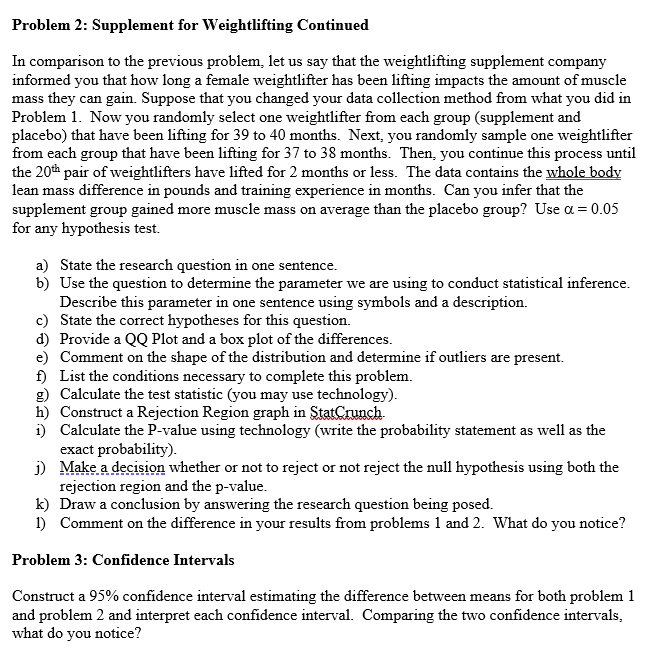 Problem 2: Supplement for Weightlifting Continued
In comparison to the previous problem, let us say that the weightlifting supplement company
informed you that how long a female weightlifter has been lifting impacts the amount of muscle
mass they can gain. Suppose that you changed your data collection method from what you did in
Problem 1. Now you randomly select one weightlifter from each group (supplement and
placebo) that have been lifting for 39 to 40 months. Next, you randomly sample one weightlifter
from each group that have been lifting for 37 to 38 months. Then, you continue this process until
the 20th pair of weightlifters have lifted for 2 months or less. The data contains the whole body
lean mass difference in pounds and training experience in months. Can you infer that the
supplement group gained more muscle mass on average than the placebo group? Use α = 0.05
for any hypothesis test.
a) State the research question in one sentence.
b)
Use the question to determine the parameter we are using to conduct statistical inference.
Describe this parameter in one sentence using symbols and a description.
c) State the correct hypotheses for this question.
d) Provide a QQ Plot and a box plot of the differences.
e) Comment on the shape of the distribution and determine if outliers are present.
f) List the conditions necessary to complete this problem.
g) Calculate the test statistic (you may use technology).
h) Construct a Rejection Region graph in StatCrunch.
i)
Calculate the P-value using technology (write the probability statement as well as the
exact probability).
j)
Make a decision whether or not to reject or not reject the null hypothesis using both the
rejection region and the p-value.
k) Draw a conclusion by answering the research question being posed.
1) Comment on the difference in your results from problems 1 and 2. What do you notice?
Problem 3: Confidence Intervals
Construct a 95% confidence interval estimating the difference between means for both problem 1
and problem 2 and interpret each confidence interval. Comparing the two confidence intervals,
what do you notice?