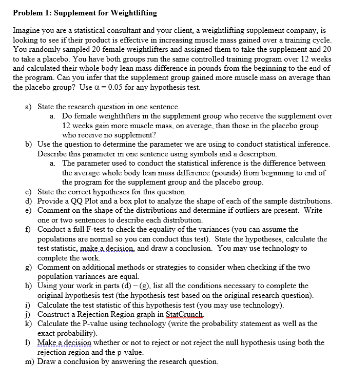 Problem 1: Supplement for Weightlifting
Imagine you are a statistical consultant and your client, a weightlifting supplement company, is
looking to see if their product is effective in increasing muscle mass gained over a training cycle.
You randomly sampled 20 female weightlifters and assigned them to take the supplement and 20
to take a placebo. You have both groups run the same controlled training program over 12 weeks
and calculated their whole body lean mass difference in pounds from the beginning to the end of
the program. Can you infer that the supplement group gained more muscle mass on average than
the placebo group? Use a = 0.05 for any hypothesis test.
a) State the research question in one sentence.
a. Do female weightlifters in the supplement group who receive the supplement over
12 weeks gain more muscle mass, on average, than those in the placebo group
who receive no supplement?
b) Use the question to determine the parameter we are using to conduct statistical inference.
Describe this parameter in one sentence using symbols and a description.
a. The parameter used to conduct the statistical inference is the difference between
the average whole body lean mass difference (pounds) from beginning to end of
the program for the supplement group and the placebo group.
c)
State the correct hypotheses for this question.
d) Provide a QQ Plot and a box plot to analyze the shape of each of the sample distributions.
e) Comment on the shape of the distributions and determine if outliers are present. Write
one or two sentences to describe each distribution.
f)
Conduct a full F-test to check the equality of the variances (you can assume the
populations are normal so you can conduct this test). State the hypotheses, calculate the
test statistic, make a decision, and draw a conclusion. You may use technology to
complete the work.
g) Comment on additional methods or strategies to consider when checking if the two
population variances are equal.
h) Using your work in parts (d) - (g), list all the conditions necessary to complete the
original hypothesis test (the hypothesis test based on the original research question).
Calculate the test statistic of this hypothesis test (you may use technology).
j) Construct a Rejection Region graph in StatCrunch.
i)
k) Calculate the P-value using technology (write the probability statement as well as the
exact probability).
1) Make a decision whether or not to reject or not reject the null hypothesis using both the
rejection region and the p-value.
m) Draw a conclusion by answering the research question.