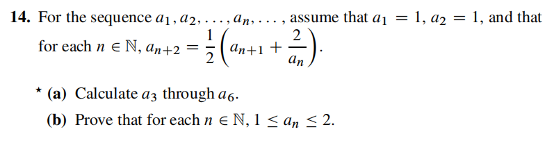 14. For the sequence a1, a2, ..., an, . .. , assume that aı = 1, a2 = 1, and that
2
1
for each n E N, an+2 =
аn+1 +
2
An
* (a) Calculate az through a6.
(b) Prove that for each n e N, 1 < an < 2.
