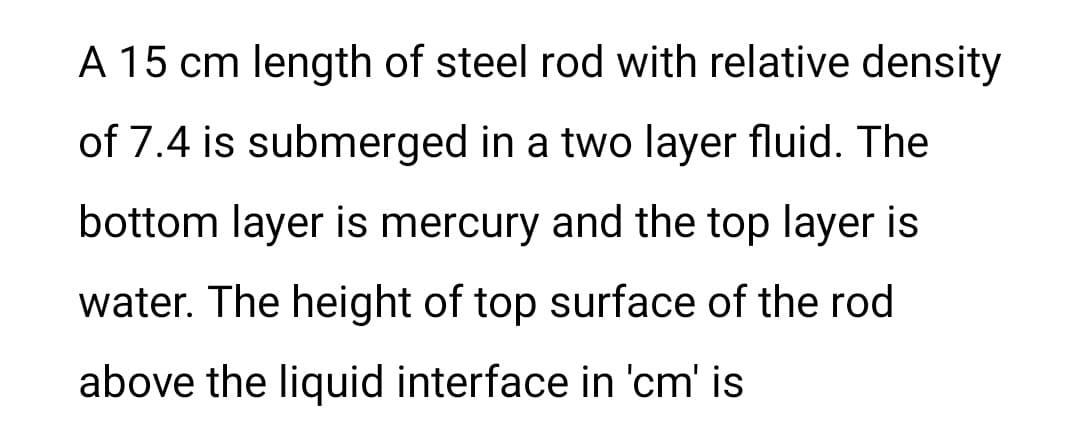 A 15 cm length of steel rod with relative density
of 7.4 is submerged in a two layer fluid. The
bottom layer is mercury and the top layer is
water. The height of top surface of the rod
above the liquid interface in 'cm' is