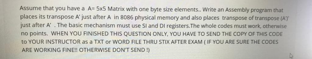 Assume that you have a A= 5x5 Matrix with one byte size elements.. Write an Assembly program that
places its transpose A' just after A in 8086 physical memory and also places transpose of transpose (A)
just after A' . The basic mechanism must use SI and DI registers.The whole codes must work, otherwise
no points. WHEN YOU FINISHED THIS QUESTION ONLY, YOU HAVE TO SEND THE COPY OF THIS CODE
to YOUR INSTRUCTOR as a TXT or WORD FILE THRU STIX AFTER EXAM ( IF YOU ARE SURE THE CODES
ARE WORKING FINE!! OTHERWISE DON'T SEND !)
