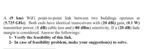 A (9 km) WiFi point-to-point link between two buildings operates at
(5.725 GHz). Both ends have identical transceivers with (20 dBi) gain, (0.1 W)
transmitter power, (1 dB) cable loss and (-80 dBm) sensitivity. If a (20 dB) fade
margin is considered. Answer the followings:
1- Verify the feasibility of this link.
2- In case of feasibility problem, make your suggestion(s) to solve.
