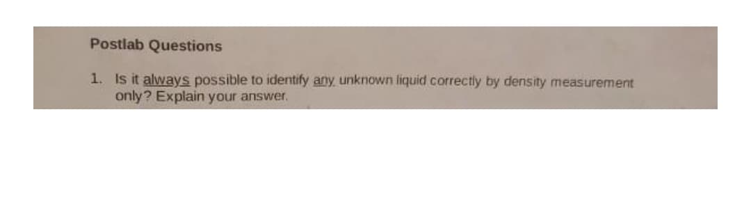 Postlab Questions
1. Is it always possible to identify any unknown liquid correctly by density measurement
only? Explain your answer.
