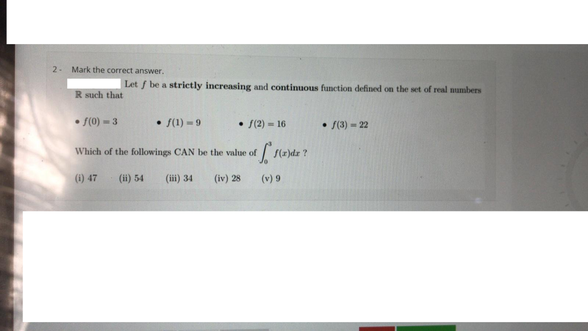 2-
Mark the correct answer.
Let f be a strictly increasing and continuous function defined on the set of real numbers
R such that
• f(0) = 3
• f(1) = 9
• f(2) = 16
• f(3) = 22
%3D
%3D
Which of the followings CAN be the value of
(z)dz ?
(i) 47
(ii) 54
(iii) 34
(iv) 28
(v) 9
