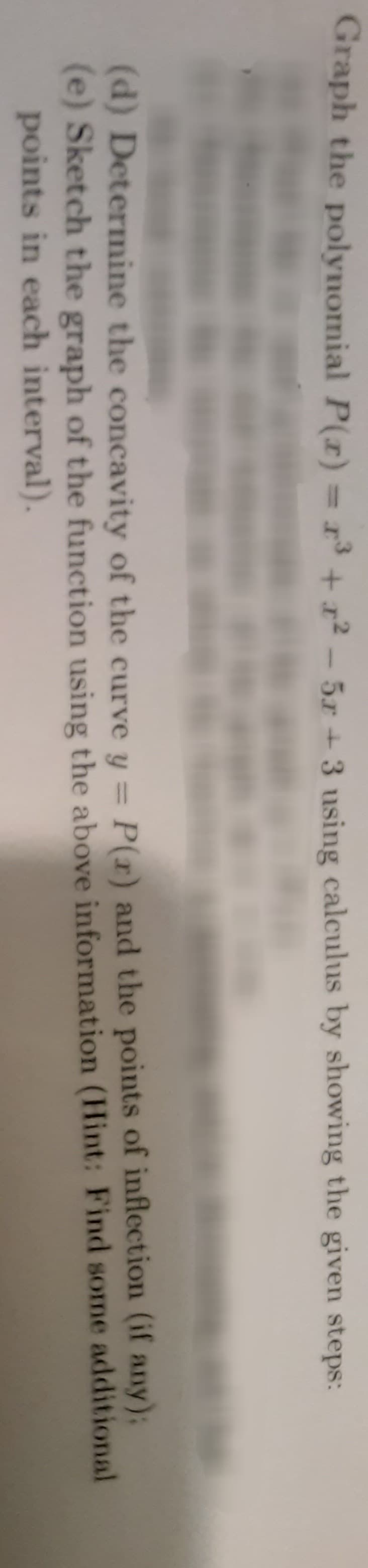 Graph the polynomial P(x) = x³ + x²-5r+3 using calculus by showing the given steps:
(if any);
(d) Determine the concavity of the curve y = P(r) and the points of inflection
(e) Sketch the graph of the function using the above information (Hint: Find some additional
points in each interval).