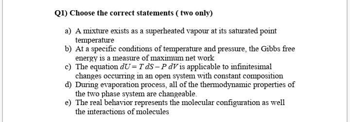 Q1) Choose the correct statements ( two only)
a) A mixture exists as a superheated vapour at its saturated point
temperature
b) At a specific conditions of temperature and pressure, the Gibbs free
energy is a measure of maximum net work
c) The equation dU= T dS – P dV is applicable to infinitesimal
changes occurring in an open system with constant composition
d) During evaporation process, all of the thermodynamic properties of
the two phase system are changeable.
e) The real behavior represents the molecular configuration as well
the interactions of molecules
