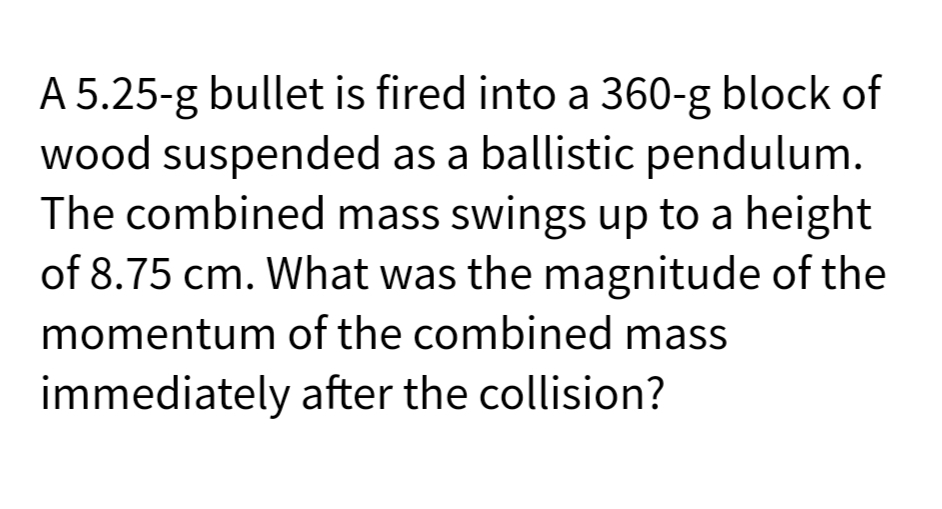 A 5.25-g bullet is fired into a 360-g block of
wood suspended as a ballistic pendulum.
The combined mass swings up to a height
of 8.75 cm. What was the magnitude of the
momentum of the combined mass
immediately after the collision?
