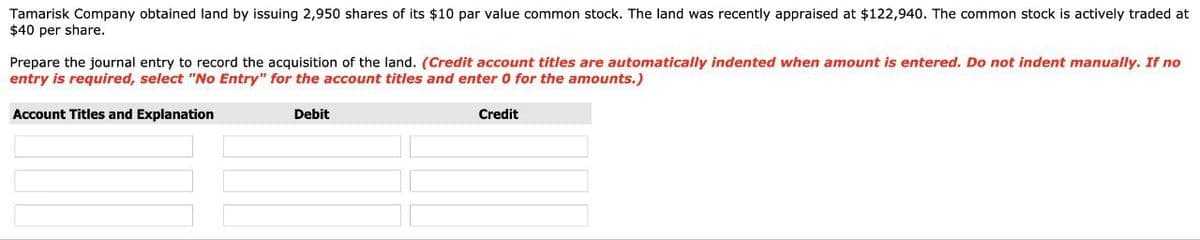 Tamarisk Company obtained land by issuing 2,950 shares of its $10 par value common stock. The land was recently appraised at $122,940. The common stock is actively traded at
$40 per share.
Prepare the journal entry to record the acquisition of the land. (Credit account titles are automatically indented when amount is entered. Do not indent manually. If no
entry is required, select "No Entry" for the account titles and enter 0 for the amounts.)
Account Titles and Explanation
Credit
Debit