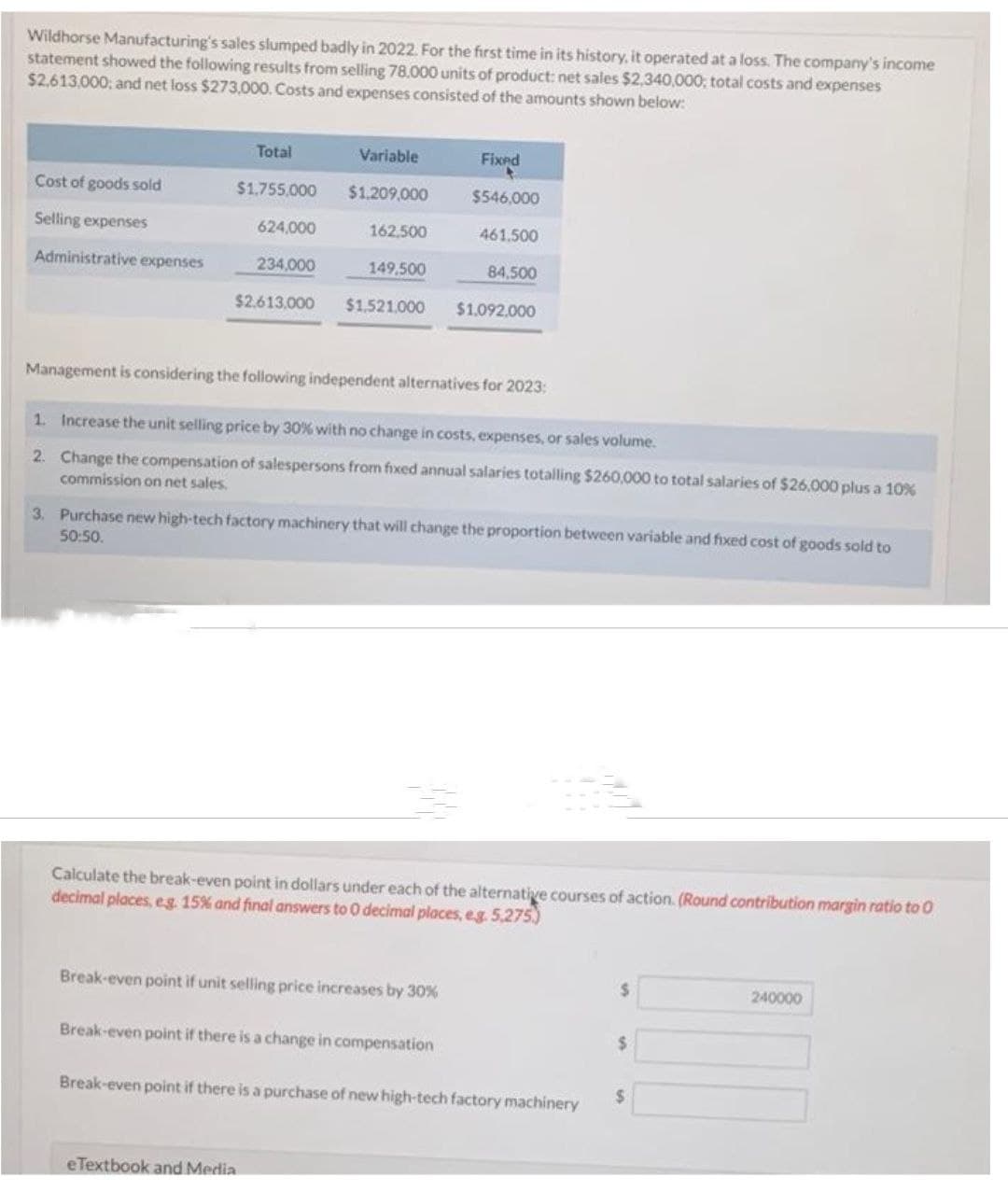 Wildhorse Manufacturing's sales slumped badly in 2022. For the first time in its history, it operated at a loss. The company's income
statement showed the following results from selling 78.000 units of product: net sales $2,340,000; total costs and expenses
$2,613,000; and net loss $273,000. Costs and expenses consisted of the amounts shown below:
Cost of goods sold
Selling expenses
Administrative expenses
Total
$1,755,000
624,000
234,000
$2,613,000
Variable
$1,209,000
162,500
149.500
$1,521.000
e Textbook and Media
Management is considering the following independent alternatives for 2023:
Fixed
$546,000
461.500
84,500
1. Increase the unit selling price by 30% with no change in costs, expenses, or sales volume.
2.
Change the compensation of salespersons from fixed annual salaries totalling $260,000 to total salaries of $26.000 plus a 10%
commission on net sales.
$1,092,000
3. Purchase new high-tech factory machinery that will change the proportion between variable and fixed cost of goods sold to
50:50.
Break-even point if unit selling price increases by 30%
Calculate the break-even point in dollars under each of the alternative courses of action. (Round contribution margin ratio to 0
decimal places, e.g. 15% and final answers to 0 decimal places, e.g. 5,275.)
Break-even point if there is a change in compensation
Break-even point if there is a purchase of new high-tech factory machinery
$
$
$
240000