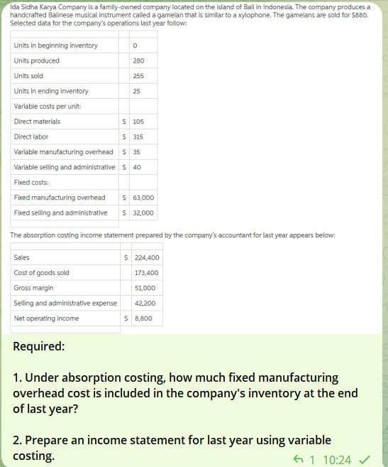 Ida Sidha Karya Company is a family-owned company located on the island of Bali In Indonesia. The company produces a
handcrafted Balinese musical instrument called a gamelan that is similar to a xylophone. The gamelans are sold for $860.
Selected data for the company's operations last year follow:
Units in beginning inventory
Units produced
Units sold
Units in ending inventory
Variable costs per unit:
Direct materials
Direct labor
0
Sales
Cost of goods sold
Gross margin
Selling and administrative expense
Net operating income
280
255
$ 105
S 315
Variable manufacturing overhead S 35
Variable selling and administrative S 40
Fixed costs:
Fixed manufacturing overhead $ 63,000
Fixed selling and administrative $ 32,000
Required:
25
The absorption costing income statement prepared by the company's accountant for last year appears below:
$ 224,400
173,400
51,000
42,200
$ 8,800
1. Under absorption costing, how much fixed manufacturing
overhead cost is included in the company's inventory at the end
of last year?
2. Prepare an income statement for last year using variable
costing.
1 10:24 ✓