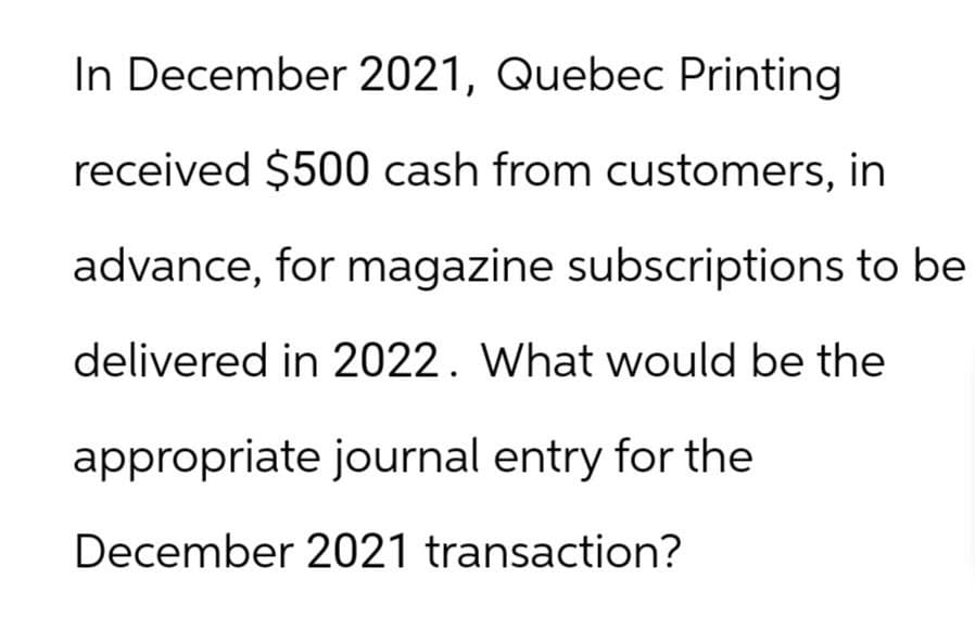 In December 2021, Quebec Printing
received $500 cash from customers, in
advance, for magazine subscriptions to be
delivered in 2022. What would be the
appropriate journal entry for the
December 2021 transaction?