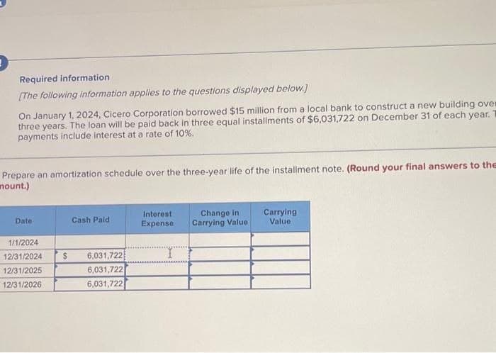 Required information
[The following information applies to the questions displayed below.]
On January 1, 2024, Cicero Corporation borrowed $15 million from a local bank to construct a new building over
three years. The loan will be paid back in three equal installments of $6,031,722 on December 31 of each year. T
payments include interest at a rate of 10%.
Prepare an amortization schedule over the three-year life of the installment note. (Round your final answers to the
mount.)
Date
Cash Paid
1/1/2024
12/31/2024 $ 6,031,722
12/31/2025
6,031,722
12/31/2026
6,031,722
Interest
Expense
Change in
Carrying Value
Carrying
Value